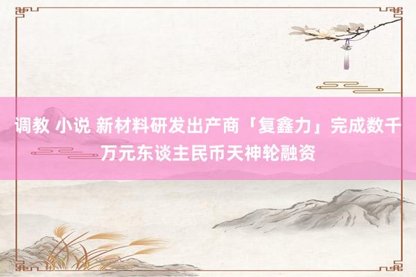 调教 小说 新材料研发出产商「复鑫力」完成数千万元东谈主民币天神轮融资