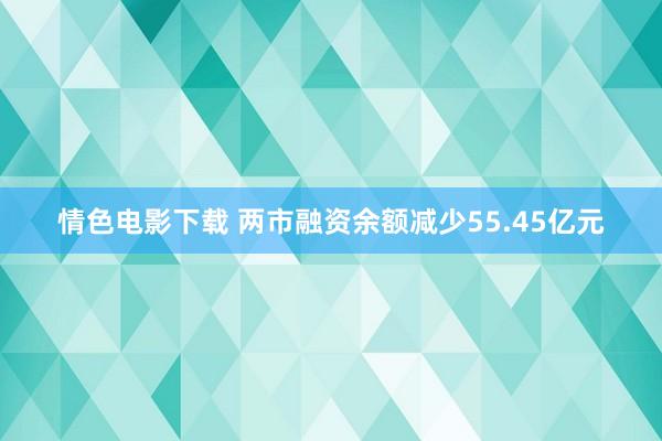 情色电影下载 两市融资余额减少55.45亿元