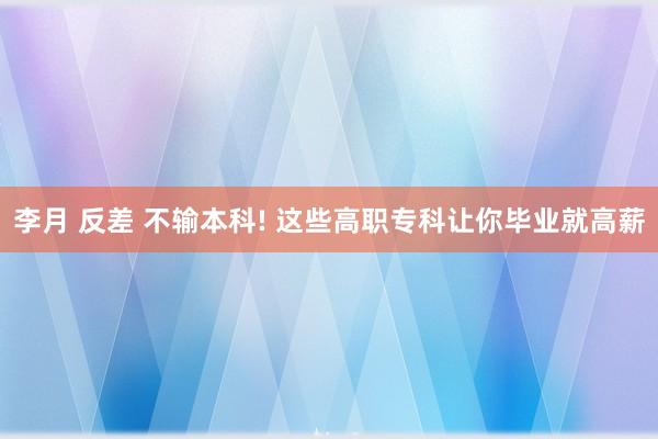 李月 反差 不输本科! 这些高职专科让你毕业就高薪