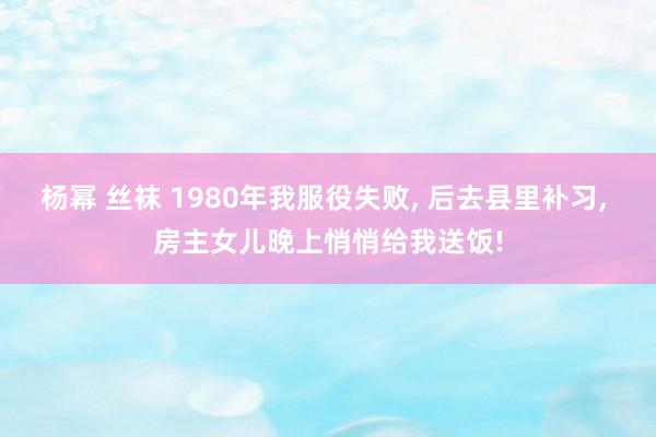 杨幂 丝袜 1980年我服役失败， 后去县里补习， 房主女儿晚上悄悄给我送饭!