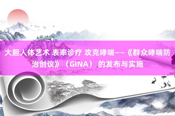 大胆人体艺术 表率诊疗 攻克哮喘——《群众哮喘防治创议》（GINA） 的发布与实施