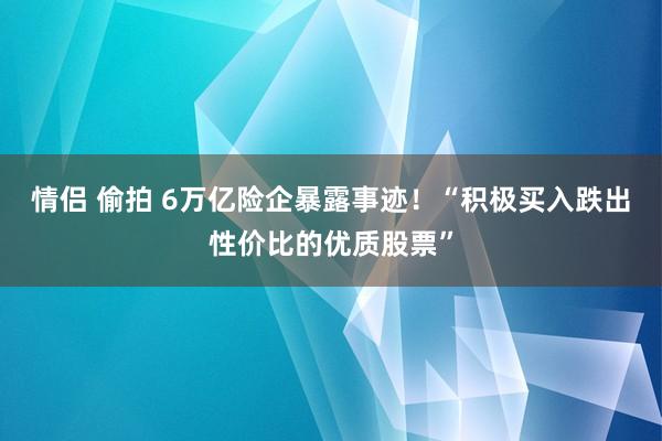 情侣 偷拍 6万亿险企暴露事迹！“积极买入跌出性价比的优质股票”