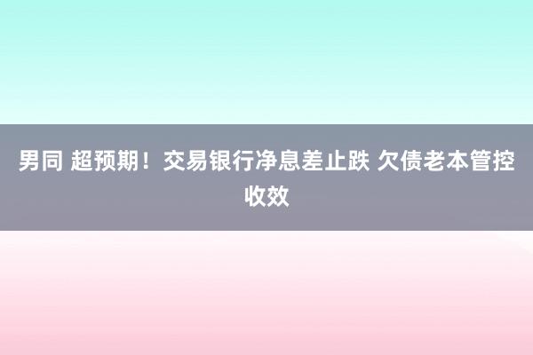 男同 超预期！交易银行净息差止跌 欠债老本管控收效