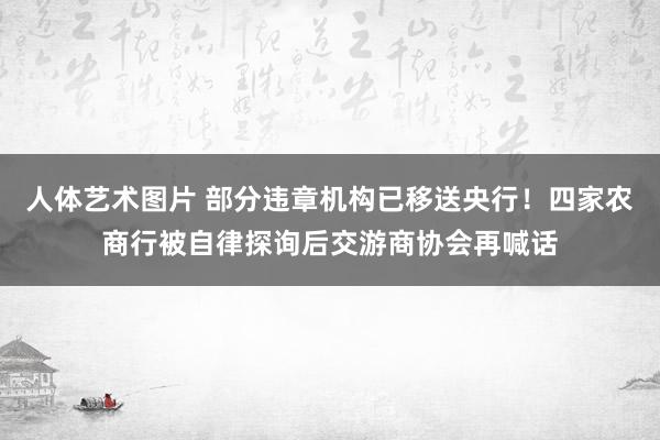 人体艺术图片 部分违章机构已移送央行！四家农商行被自律探询后交游商协会再喊话