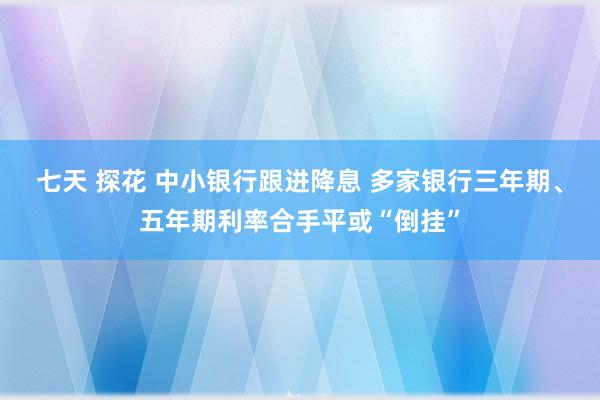 七天 探花 中小银行跟进降息 多家银行三年期、五年期利率合手平或“倒挂”