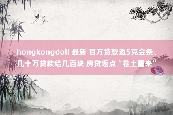 hongkongdoll 最新 百万贷款返5克金条、几十万贷款给几百块 房贷返点“卷土重来”