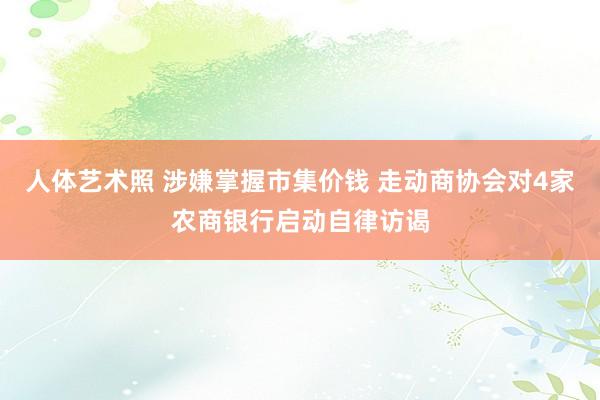 人体艺术照 涉嫌掌握市集价钱 走动商协会对4家农商银行启动自律访谒