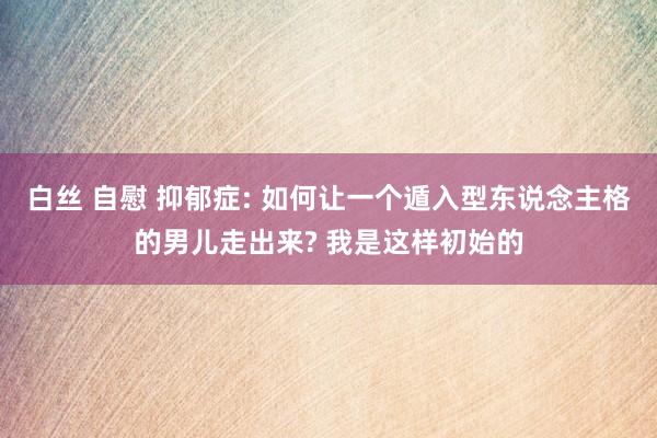 白丝 自慰 抑郁症: 如何让一个遁入型东说念主格的男儿走出来? 我是这样初始的