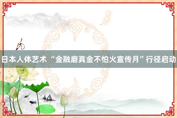 日本人体艺术 “金融磨真金不怕火宣传月”行径启动