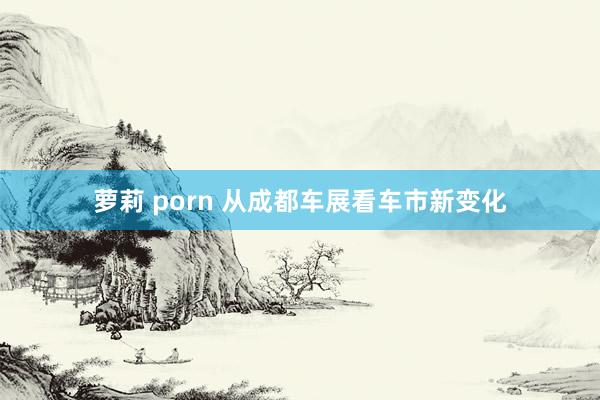 萝莉 porn 从成都车展看车市新变化