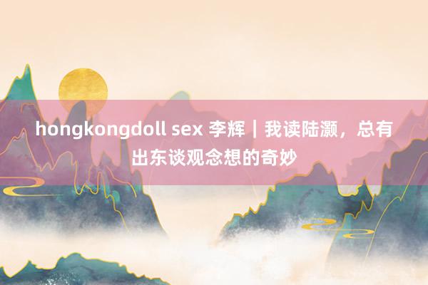 hongkongdoll sex 李辉｜我读陆灏，总有出东谈观念想的奇妙