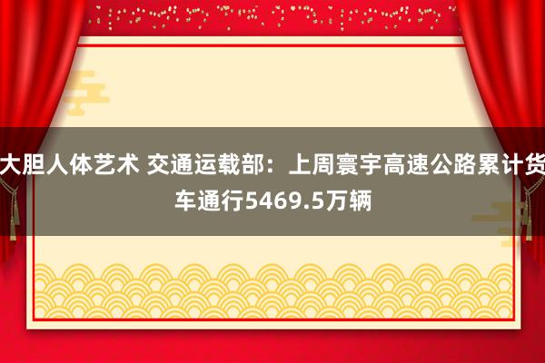 大胆人体艺术 交通运载部：上周寰宇高速公路累计货车通行5469.5万辆