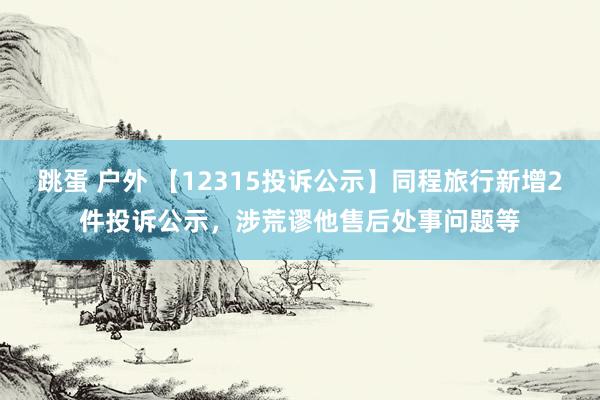 跳蛋 户外 【12315投诉公示】同程旅行新增2件投诉公示，涉荒谬他售后处事问题等