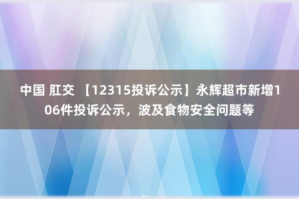 中国 肛交 【12315投诉公示】永辉超市新增106件投诉公示，波及食物安全问题等