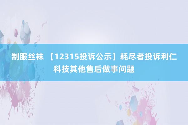 制服丝袜 【12315投诉公示】耗尽者投诉利仁科技其他售后做事问题