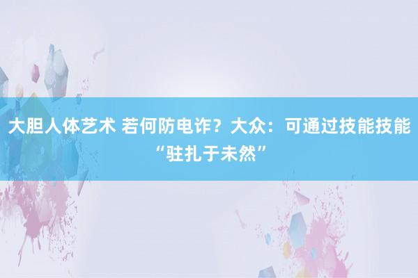 大胆人体艺术 若何防电诈？大众：可通过技能技能“驻扎于未然”