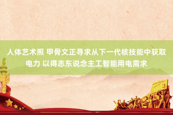 人体艺术照 甲骨文正寻求从下一代核技能中获取电力 以得志东说念主工智能用电需求