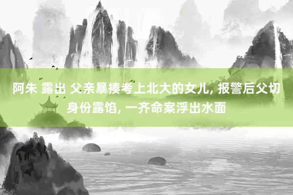 阿朱 露出 父亲暴揍考上北大的女儿， 报警后父切身份露馅， 一齐命案浮出水面