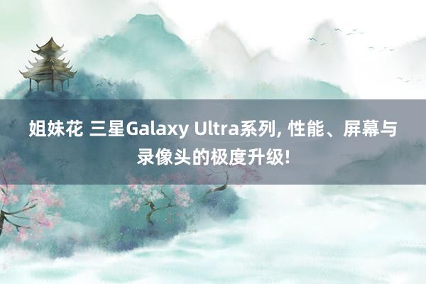 姐妹花 三星Galaxy Ultra系列， 性能、屏幕与录像头的极度升级!