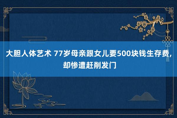 大胆人体艺术 77岁母亲跟女儿要500块钱生存费， 却惨遭赶削发门