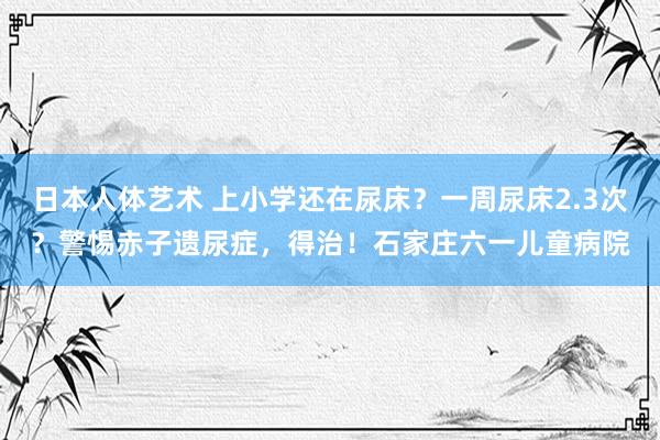 日本人体艺术 上小学还在尿床？一周尿床2.3次？警惕赤子遗尿症，得治！石家庄六一儿童病院