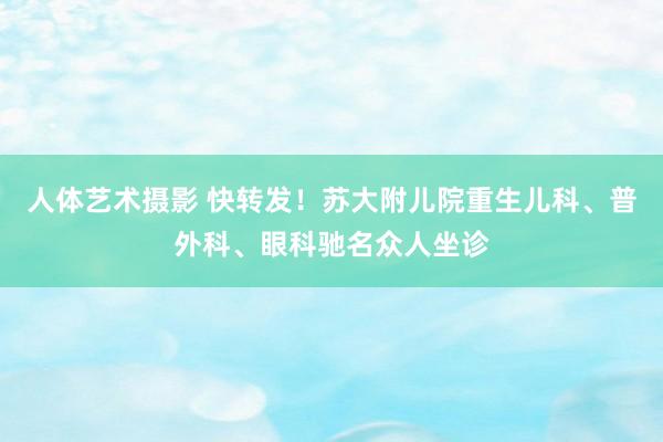 人体艺术摄影 快转发！苏大附儿院重生儿科、普外科、眼科驰名众人坐诊