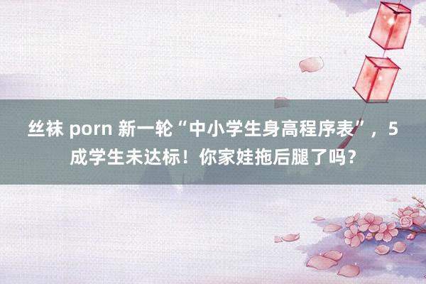 丝袜 porn 新一轮“中小学生身高程序表”，5成学生未达标！你家娃拖后腿了吗？