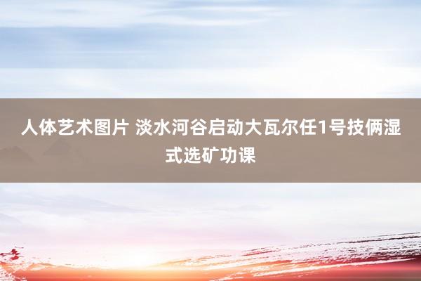 人体艺术图片 淡水河谷启动大瓦尔任1号技俩湿式选矿功课