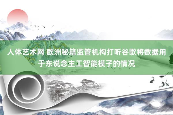 人体艺术网 欧洲秘籍监管机构打听谷歌将数据用于东说念主工智能模子的情况