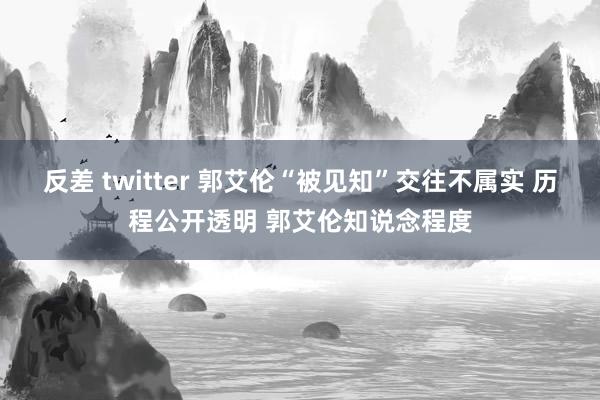 反差 twitter 郭艾伦“被见知”交往不属实 历程公开透明 郭艾伦知说念程度