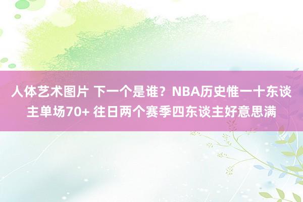 人体艺术图片 下一个是谁？NBA历史惟一十东谈主单场70+ 往日两个赛季四东谈主好意思满