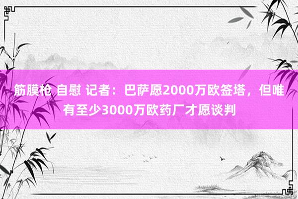 筋膜枪 自慰 记者：巴萨愿2000万欧签塔，但唯有至少3000万欧药厂才愿谈判