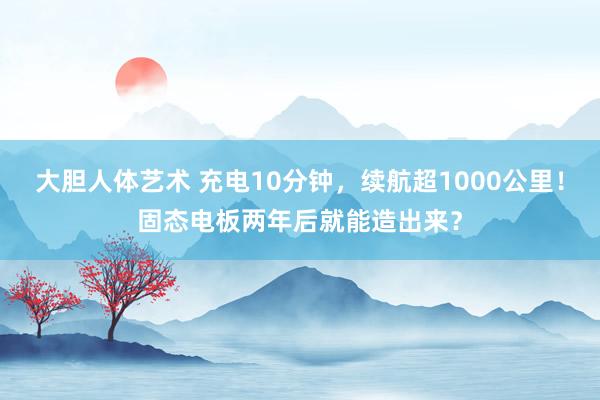 大胆人体艺术 充电10分钟，续航超1000公里！固态电板两年后就能造出来？