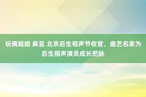 玩偶姐姐 麻豆 北京后生相声节收官，曲艺名家为后生相声演员成长把脉