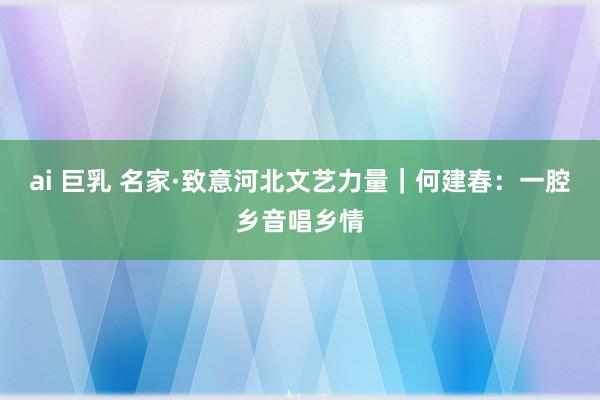 ai 巨乳 名家·致意河北文艺力量｜何建春：一腔乡音唱乡情