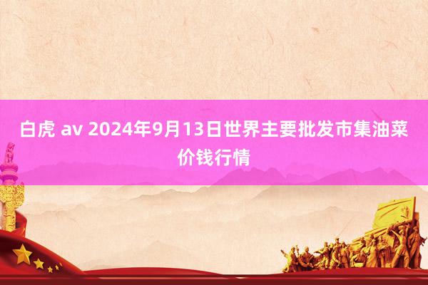 白虎 av 2024年9月13日世界主要批发市集油菜价钱行情