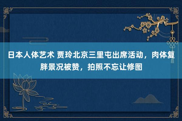 日本人体艺术 贾玲北京三里屯出席活动，肉体复胖景况被赞，拍照不忘让修图