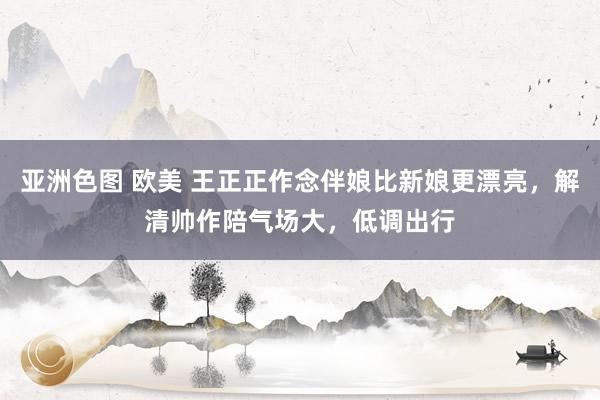 亚洲色图 欧美 王正正作念伴娘比新娘更漂亮，解清帅作陪气场大，低调出行