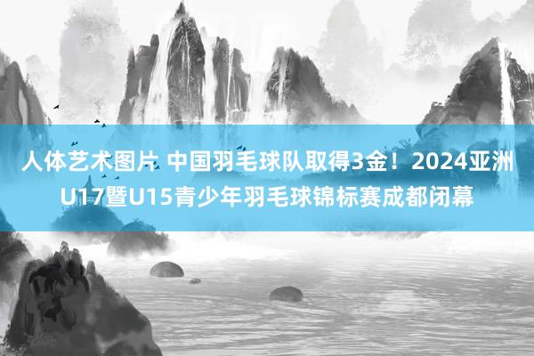 人体艺术图片 中国羽毛球队取得3金！2024亚洲U17暨U15青少年羽毛球锦标赛成都闭幕