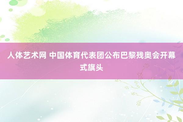 人体艺术网 中国体育代表团公布巴黎残奥会开幕式旗头