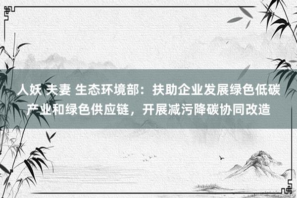 人妖 夫妻 生态环境部：扶助企业发展绿色低碳产业和绿色供应链，开展减污降碳协同改造