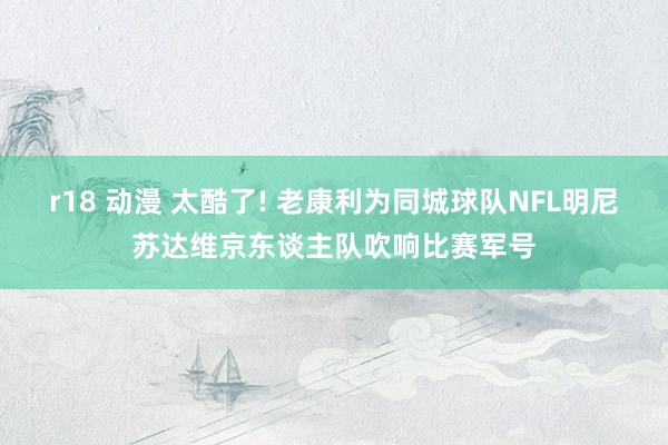 r18 动漫 太酷了! 老康利为同城球队NFL明尼苏达维京东谈主队吹响比赛军号