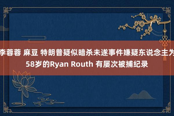 李蓉蓉 麻豆 特朗普疑似暗杀未遂事件嫌疑东说念主为58岁的Ryan Routh 有屡次被捕纪录