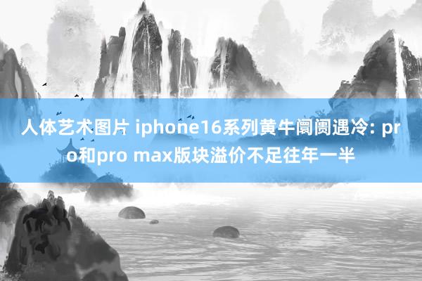 人体艺术图片 iphone16系列黄牛阛阓遇冷: pro和pro max版块溢价不足往年一半