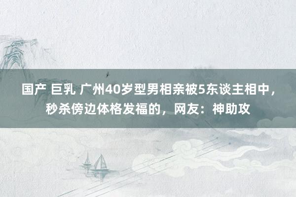 国产 巨乳 广州40岁型男相亲被5东谈主相中，秒杀傍边体格发福的，网友：神助攻