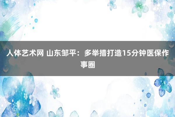 人体艺术网 山东邹平：多举措打造15分钟医保作事圈