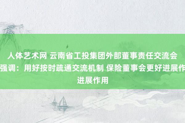 人体艺术网 云南省工投集团外部董事责任交流会议强调：用好按时疏通交流机制 保险董事会更好进展作用