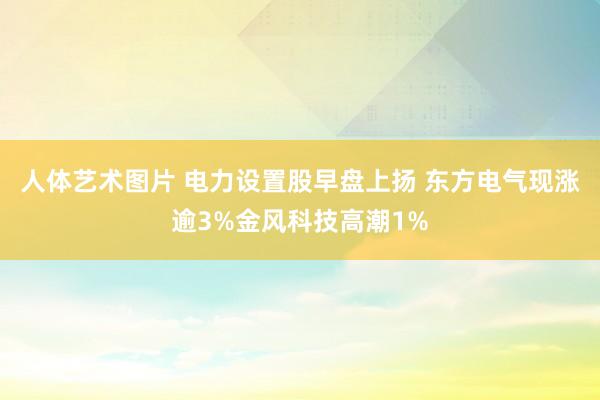 人体艺术图片 电力设置股早盘上扬 东方电气现涨逾3%金风科技高潮1%