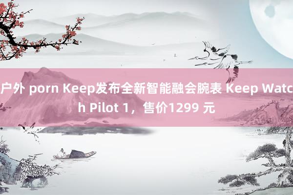 户外 porn Keep发布全新智能融会腕表 Keep Watch Pilot 1，售价1299 元