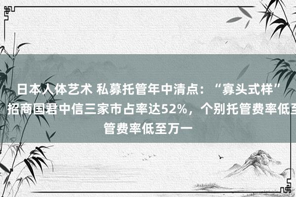 日本人体艺术 私募托管年中清点：“寡头式样”不变，招商国君中信三家市占率达52%，个别托管费率低至万一